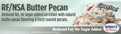 RF/NSA Butter Pecan: Reduced fat, no sugar added ice cream with natural butter pecan flavoring and fresh roasted pecans!